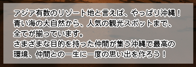 アジア有数のリゾート地といえば、やっぱり沖縄！青い海の大自然から、人気の観光スポットまで、すべて揃っています。さまざまな目的を持った仲間が集う沖縄。最高の環境で、仲間との一生に一度の思い出をつくろう！